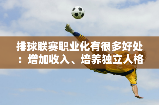 排球联赛职业化有很多好处：增加收入、培养独立人格、增强国家队实力