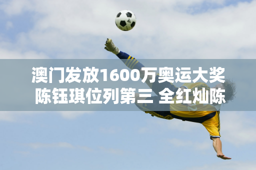 澳门发放1600万奥运大奖 陈钰琪位列第三 全红灿陈梦位列第二 第一名并不奇怪