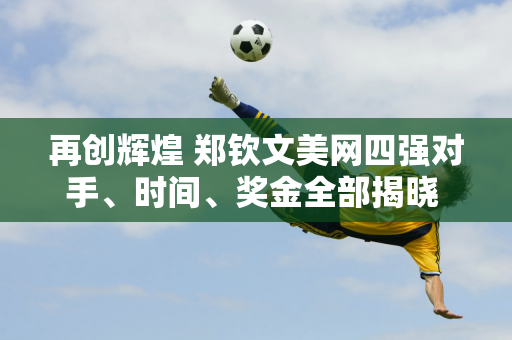 再创辉煌 郑钦文美网四强对手、时间、奖金全部揭晓 粉丝：让她赚360万美元