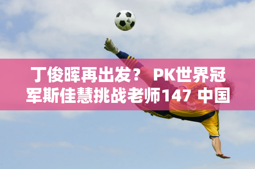 丁俊晖再出发？ PK世界冠军斯佳慧挑战老师147 中国9人进16强