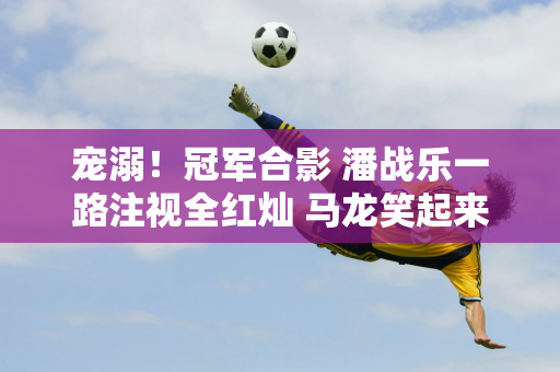 宠溺！冠军合影 潘战乐一路注视全红灿 马龙笑起来像父亲 王楚钦笑得歪歪扭扭
