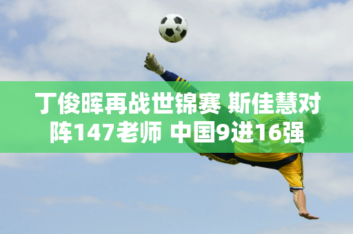 丁俊晖再战世锦赛 斯佳慧对阵147老师 中国9进16强