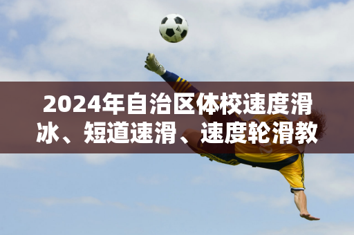 2024年自治区体校速度滑冰、短道速滑、速度轮滑教练员培训班在呼和浩特开班