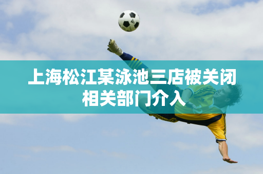 上海松江某泳池三店被关闭 相关部门介入