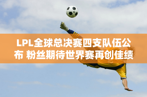 LPL全球总决赛四支队伍公布 粉丝期待世界赛再创佳绩