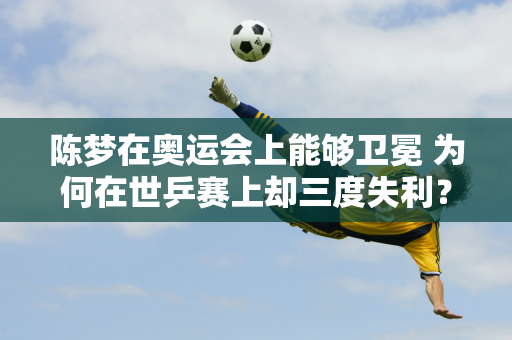 陈梦在奥运会上能够卫冕 为何在世乒赛上却三度失利？答案原来就在这里