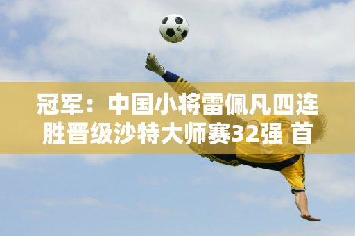 冠军：中国小将雷佩凡四连胜晋级沙特大师赛32强 首轮遭遇奥沙利文