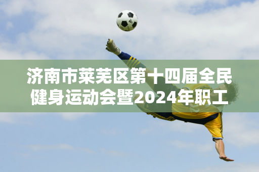 济南市莱芜区第十四届全民健身运动会暨2024年职工运动会羽毛球赛圆满落幕