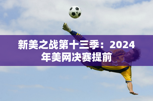 新美之战第十三季：2024年美网决赛提前