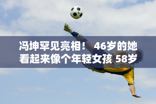 冯坤罕见亮相！ 46岁的她看起来像个年轻女孩 58岁的丈夫高大魁梧 混血儿子看起来像他的母亲