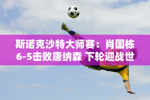 斯诺克沙特大师赛：肖国栋6-5击败唐纳森 下轮迎战世界冠军肖恩·墨菲