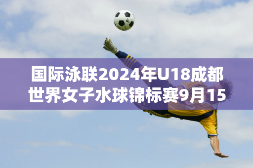 国际泳联2024年U18成都世界女子水球锦标赛9月15日开赛