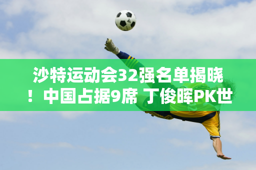 沙特运动会32强名单揭晓！中国占据9席 丁俊晖PK世界冠军 00后VS奥沙利文