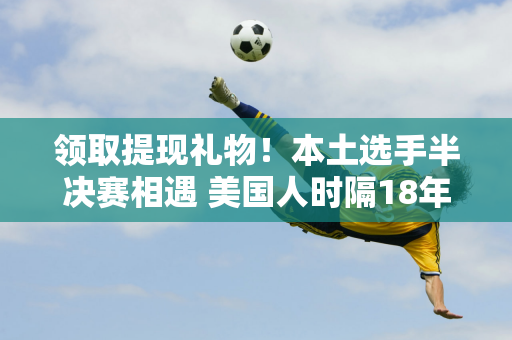 领取提现礼物！本土选手半决赛相遇 美国人时隔18年重返美网男单决赛