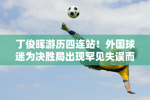 丁俊晖游历四连站！外国球迷为决胜局出现罕见失误而赢得比赛感到遗憾