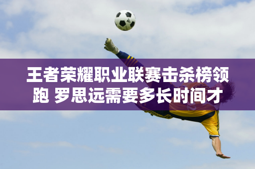 王者荣耀职业联赛击杀榜领跑 罗思远需要多长时间才能完成3000击杀？