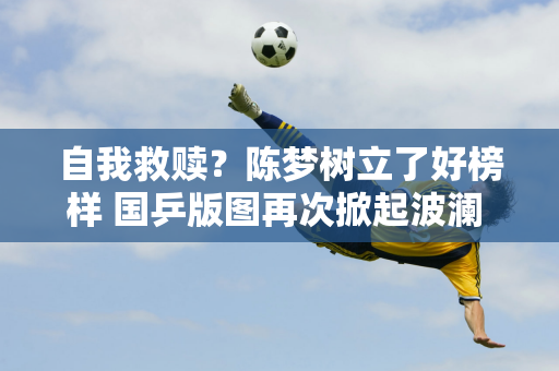 自我救赎？陈梦树立了好榜样 国乒版图再次掀起波澜 但孙颖莎还需努力