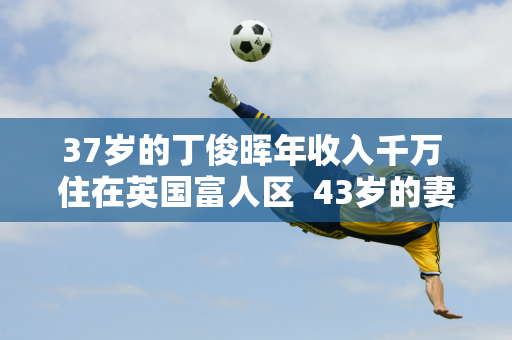 37岁的丁俊晖年收入千万 住在英国富人区  43岁的妻子依然风韵犹存 家世显赫