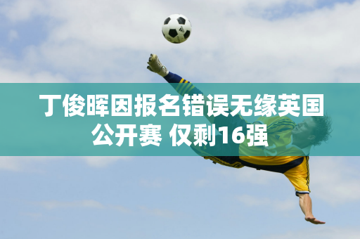 丁俊晖因报名错误无缘英国公开赛 仅剩16强