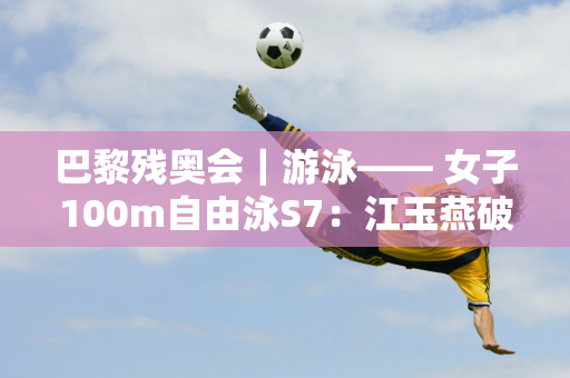 巴黎残奥会｜游泳—— 女子100m自由泳S7：江玉燕破世界纪录夺冠