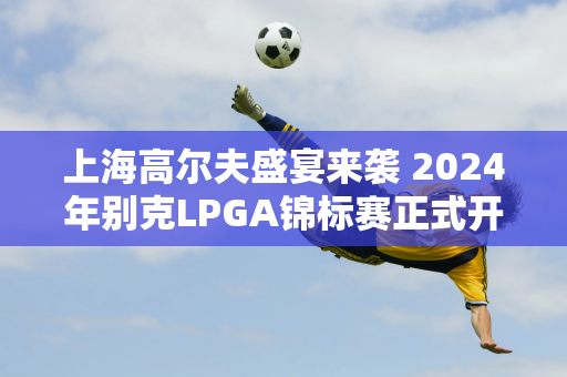 上海高尔夫盛宴来袭 2024年别克LPGA锦标赛正式开幕