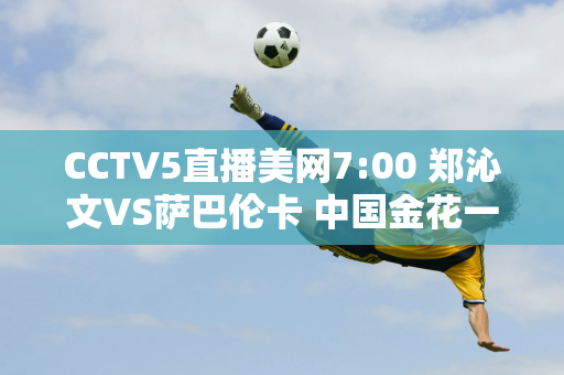 CCTV5直播美网7:00 郑沁文VS萨巴伦卡 中国金花一姐状态火爆