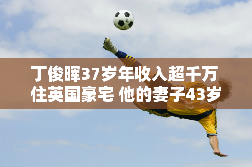 丁俊晖37岁年收入超千万 住英国豪宅 他的妻子43岁了 依然美丽 家庭幸福