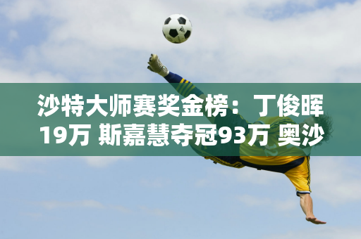 沙特大师赛奖金榜：丁俊晖19万 斯嘉慧夺冠93万 奥沙利文47万