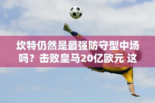 坎特仍然是最强防守型中场吗？击败皇马20亿欧元 这位防守型中场首发出场 是全场最佳球员 知名选手的高度评价