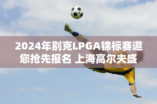 2024年别克LPGA锦标赛邀您抢先报名 上海高尔夫盛宴门票正式开放