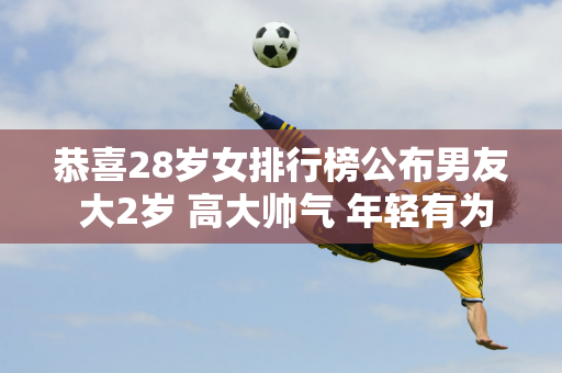 恭喜28岁女排行榜公布男友 大2岁 高大帅气 年轻有为