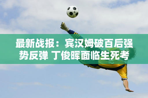 最新战报：宾汉姆破百后强势反弹 丁俊晖面临生死考验 中国军团4胜4负！