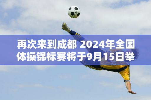 再次来到成都 2024年全国体操锦标赛将于9月15日举行