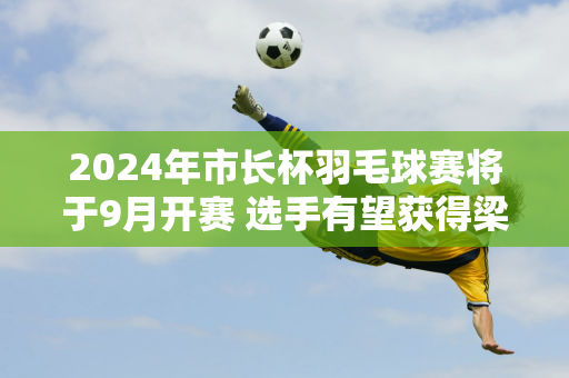 2024年市长杯羽毛球赛将于9月开赛 选手有望获得梁伟铿亲笔签名的队服