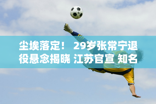 尘埃落定！ 29岁张常宁退役悬念揭晓 江苏官宣 知名记者透露最新情况