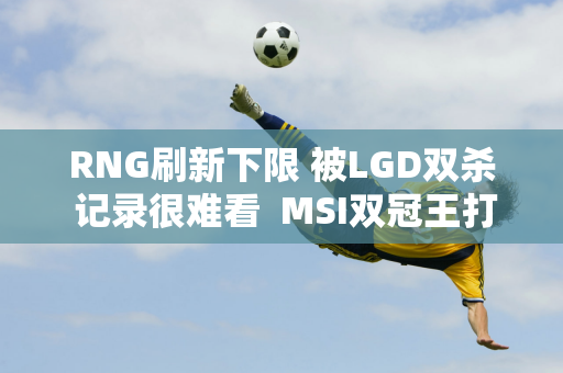 RNG刷新下限 被LGD双杀 记录很难看  MSI双冠王打野退步太厉害了！