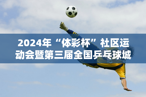 2024年“体彩杯”社区运动会暨第三届全国乒乓球城市联赛（西赛区）在酒泉市拉开帷幕