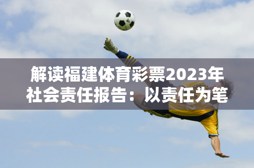 解读福建体育彩票2023年社会责任报告：以责任为笔 描绘公益新画卷