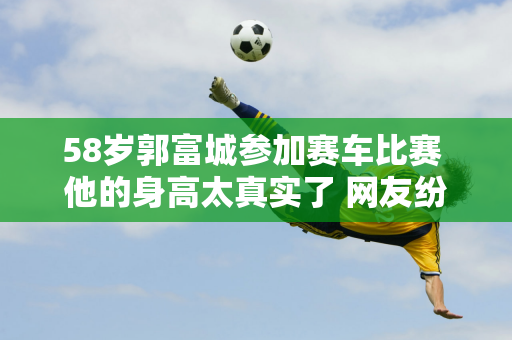 58岁郭富城参加赛车比赛 他的身高太真实了 网友纷纷表示比林志颖还要帅