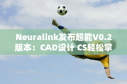 Neuralink发布超能V0.2版本：CAD设计 CS轻松掌握