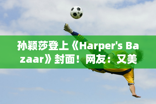 孙颖莎登上《Harper's Bazaar》封面！网友：又美又酷！