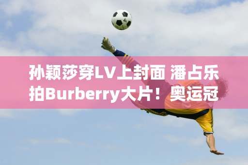 孙颖莎穿LV上封面 潘占乐拍Burberry大片！奥运冠军的时尚资源棒极了~