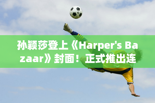 孙颖莎登上《Harper's Bazaar》封面！正式推出连续三场促销活动 一小时内销量突破20万