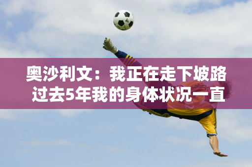 奥沙利文：我正在走下坡路 过去5年我的身体状况一直在稳步下降 而且还在恶化