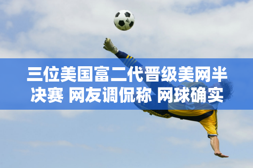 三位美国富二代晋级美网半决赛 网友调侃称 网球确实是有钱人的游戏