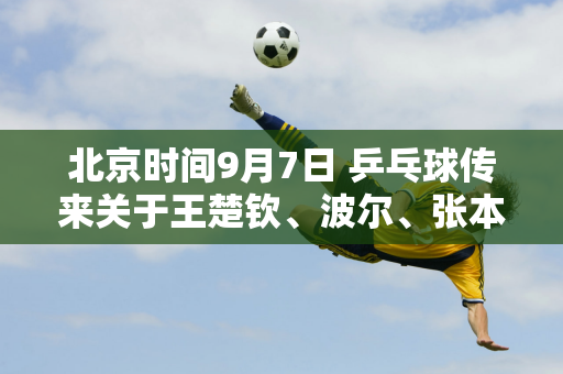 北京时间9月7日 乒乓球传来关于王楚钦、波尔、张本泽等三人的消息