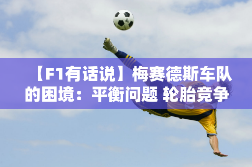 【F1有话说】梅赛德斯车队的困境：平衡问题 轮胎竞争力需解决！ ️