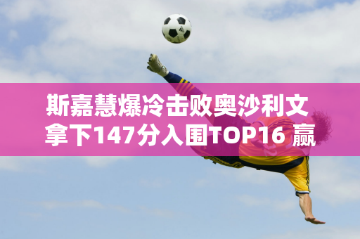 斯嘉慧爆冷击败奥沙利文 拿下147分入围TOP16 赢得奖金10万英镑