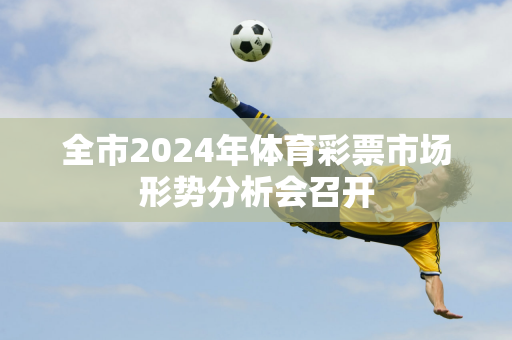 全市2024年体育彩票市场形势分析会召开