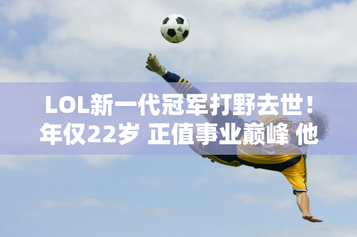 LOL新一代冠军打野去世！年仅22岁 正值事业巅峰 他曾经将Sofm视为自己的偶像